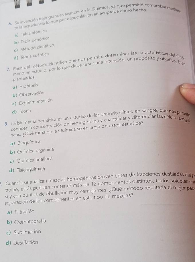 Su invención trajo grandes avances en la Química, ya que permitió comprobar median
te la experiencia lo que por especulación se aceptaba como hecho
a) Tabla atómica
b) Tabla periódica
c) Método científico
d) Teoría cuántica
7. Paso del método científico que nos permite determinar las características del fenó
meno en estudio, por lo que debe tener una intención, un propósito y objetivos bier
planteados.
a) Hipótesis
b) Observación
c) Experimentación
d) Teoria
8. La biometría hemática es un estudio de laboratorio clínico en sangre, que nos permite
conocer la concentración de hemoglobina y cuantificar y diferenciar las células sanguía
neas. ¿Qué rama de la Química se encarga de estos estudios?
a) Bioquímica
b) Química orgánica
c) Química analítica
d) Fisicoquímica
P. Cuando se analizan mezclas homogéneas provenientes de fracciones destiladas del p
tróleo, estás pueden contener más de 12 componentes distintos, todos solubles em
sí y con puntos de ebullición muy semejantes. ¿Qué método resultaría el mejor para
separación de los componentes en este tipo de mezclas?
a)Filtración
b) Cromatografía
c) Sublimación
d) Destilación