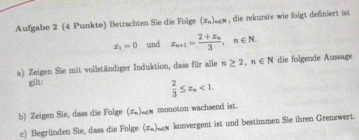 Aufgabe 2 (4 Punkte) Betrachten Sie die Folge (x_n)_n∈ N , die rekursiv wie folgt definiert ist
x_1=0 und x_n+1=frac 2+x_n3, n∈ N. 
a) Zeigen Sie mit vollständiger Induktion, dass für alle n≥ 2, n∈ N die folgende Aussage 
gilt;
 2/3 ≤ x_n<1</tex>. 
b) Zeigen Sie, dass die Folge (x_n)_n∈  monoton wachsend ist. 
c) Begründen Sie, dass die Folge (x_n)_n∈ N konvergent ist und bestimmen Sie ihren Grenzwert.