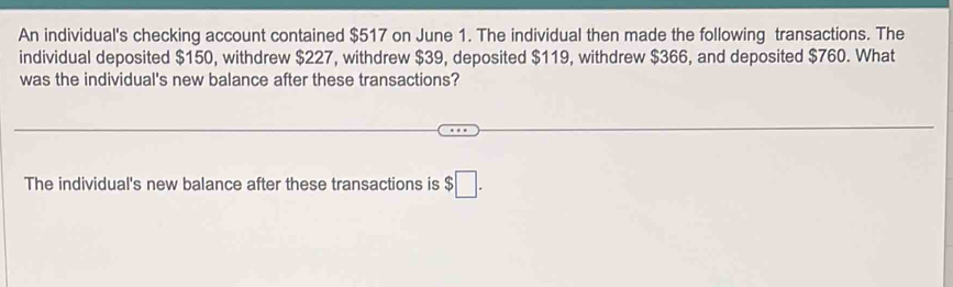 An individual's checking account contained $517 on June 1. The individual then made the following transactions. The 
individual deposited $150, withdrew $227, withdrew $39, deposited $119, withdrew $366, and deposited $760. What 
was the individual's new balance after these transactions? 
The individual's new balance after these transactions is $□.