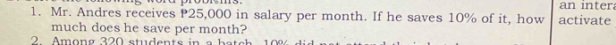 an intera 
1. Mr. Andres receives P25,000 in salary per month. If he saves 10% of it, how activate 
much does he save per month? 
2. Among 320 students in a ba ch