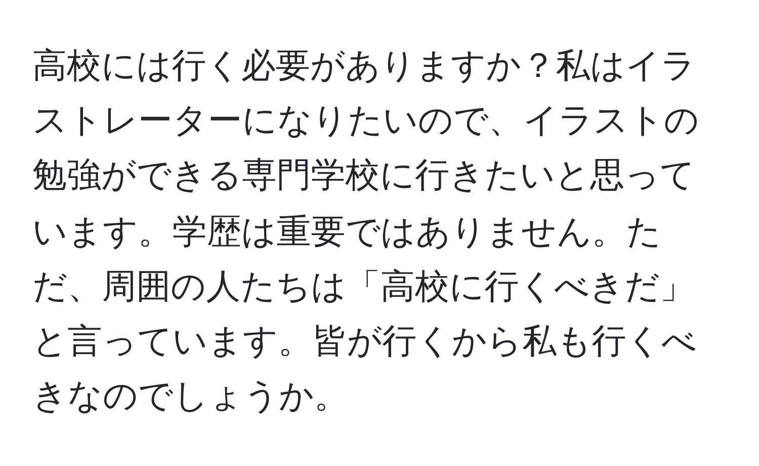 高校には行く必要がありますか？私はイラストレーターになりたいので、イラストの勉強ができる専門学校に行きたいと思っています。学歴は重要ではありません。ただ、周囲の人たちは「高校に行くべきだ」と言っています。皆が行くから私も行くべきなのでしょうか。