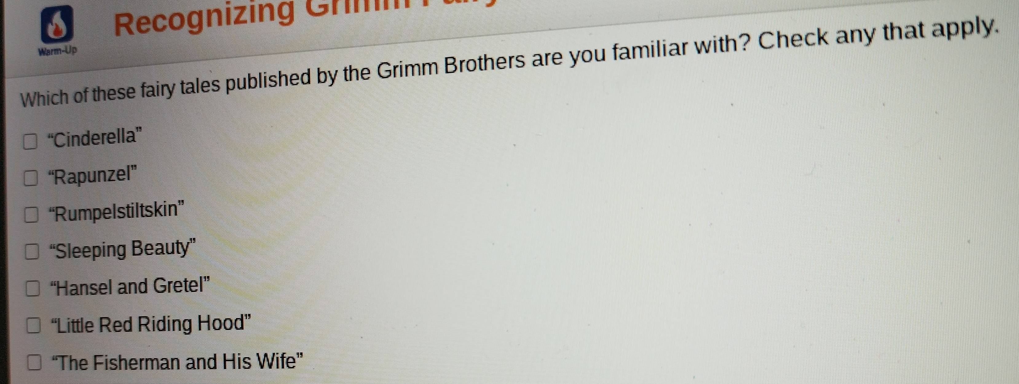 Recognizing Grimm
Warm-Up
Which of these fairy tales published by the Grimm Brothers are you familiar with? Check any that apply.
“Cinderella”
“Rapunzel”
“Rumpelstiltskin”
“Sleeping Beauty”
“Hansel and Gretel”
“Little Red Riding Hood”
“The Fisherman and His Wife”