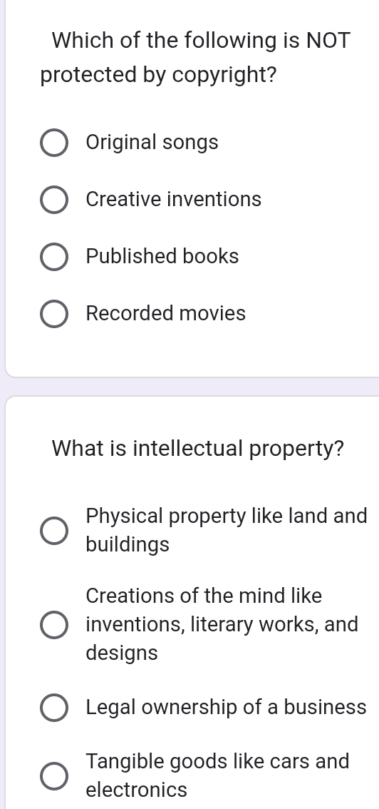 Which of the following is NOT
protected by copyright?
Original songs
Creative inventions
Published books
Recorded movies
What is intellectual property?
Physical property like land and
buildings
Creations of the mind like
inventions, literary works, and
designs
Legal ownership of a business
Tangible goods like cars and
electronics