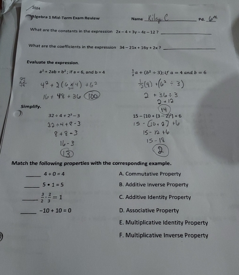 2024
Algebra 1 Mid-Term Exam Review Name_ Pd.
What are the constants in the expression 2x-4+3y=4z-12 7
_
What are the coefficients in the expression 34-21x+16y+2x ?_
Evaluate the expression.
a^2+2ab+b^2; if a=6 and b=4  1/2 a+(b^2/ 3); ifa=4 and b=6
Simplify.
32/ 4+2^3-3
15-[10+(3-2)^2]+6
Match the following properties with the corresponding example.
_ 4+0=4 A. Commutative Property
_ 5· 1=5 B. Additive Inverse Property
_  3/2 ·  2/3 =1 C. Additive Identity Property
_ -10+10=0 D. Associative Property
E. Multiplicative Identity Property
F. Multiplicative Inverse Property