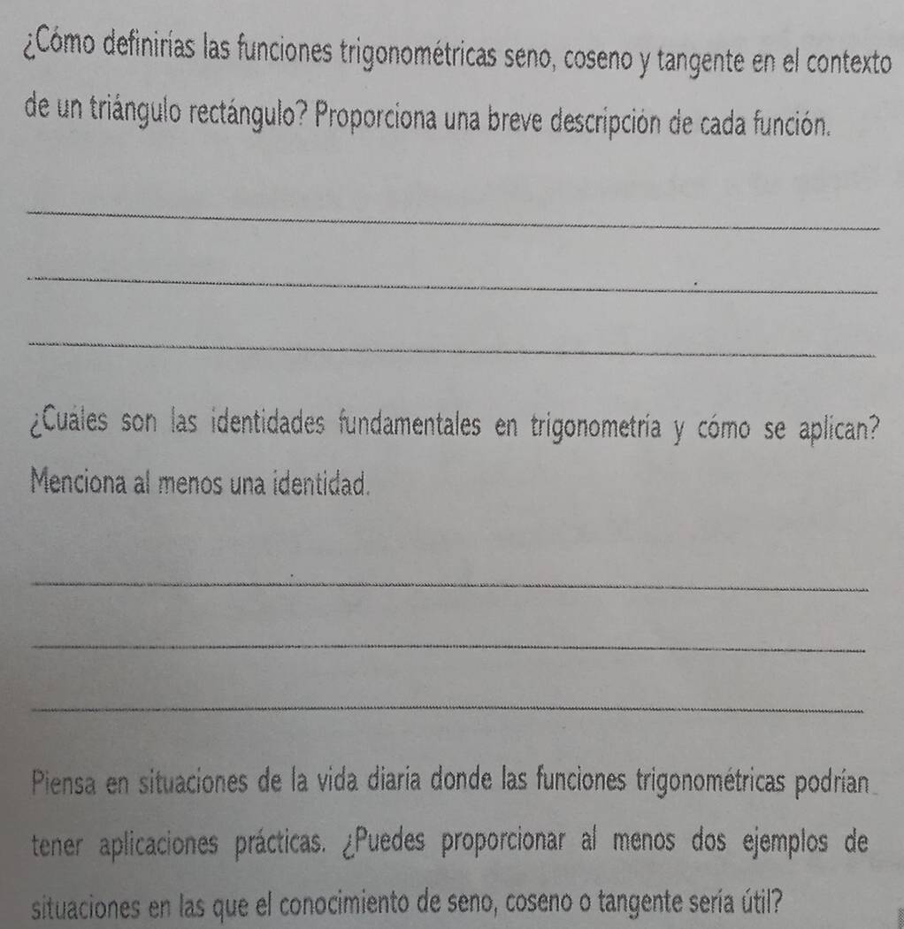 ¿Cómo definirías las funciones trigonométricas seno, coseno y tangente en el contexto 
de un triángulo rectángulo? Proporciona una breve descripción de cada función. 
_ 
_ 
_ 
¿Cuáles son las identidades fundamentales en trigonometría y cómo se aplican? 
Menciona al menos una identidad. 
_ 
_ 
_ 
Piensa en situaciones de la vida diaría donde las funciones trigonométricas podrían 
tener aplicaciones prácticas. ¿Puedes proporcionar al menos dos ejemplos de 
situaciones en las que el conocimiento de seno, coseno o tangente sería útil?