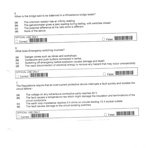 When is the bridge said to be ballanced in a Wheatstone bridge tester?
(a) The unknown resistor has an infinity reading.
(b) The galvanometer gives a zero reading during testing, with switches closed.
(c) The potential difference at the ratio arms is different.
(d) None of the above.
OFFICIAL USE ONLY
Carrect False
6.
What does Emergency switching involves?
(a) Danger zones such as mines and workshops.
(b) Contactors and push buttons connected in series.
(c) Switching off emergency before explosion causes damage and death.
(d) The rapid disconnection of electrical energy to remove any hazard that may occur unexpectedly.
OFFICIAL USE ONLY
Correct False
7.
The Regulations require that an over-current protective device interrupts a fault quickly and isolates the
circult before:-
(a) The volitage on any extraneous conductive parts reaches 50 V
(b) The fault causes a temperature rise which might damage the insulation and terminations of the
circuit conductors.
(e) The earth loop impedance reaches 0.4 ohms on circuits feeding 13 A socket outlets
(d) The fault causes damage to the circuit isolating switches
OFFICIAL USE ONLY
Correct False