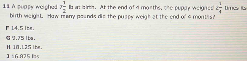 A puppy weighed 7 1/2  Ib at birth. At the end of 4 months, the puppy weighed 2 1/4  times its
birth weight. How many pounds did the puppy weigh at the end of 4 months?
F 14.5 lbs.
G 9.75 lbs.
H 18.125 lbs.
J 16.875 lbs.