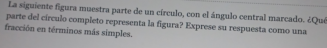 La siguiente figura muestra parte de un círculo, con el ángulo central marcado. ¿Qué 
parte del círculo completo representa la figura? Exprese su respuesta como una 
fracción en términos más simples.