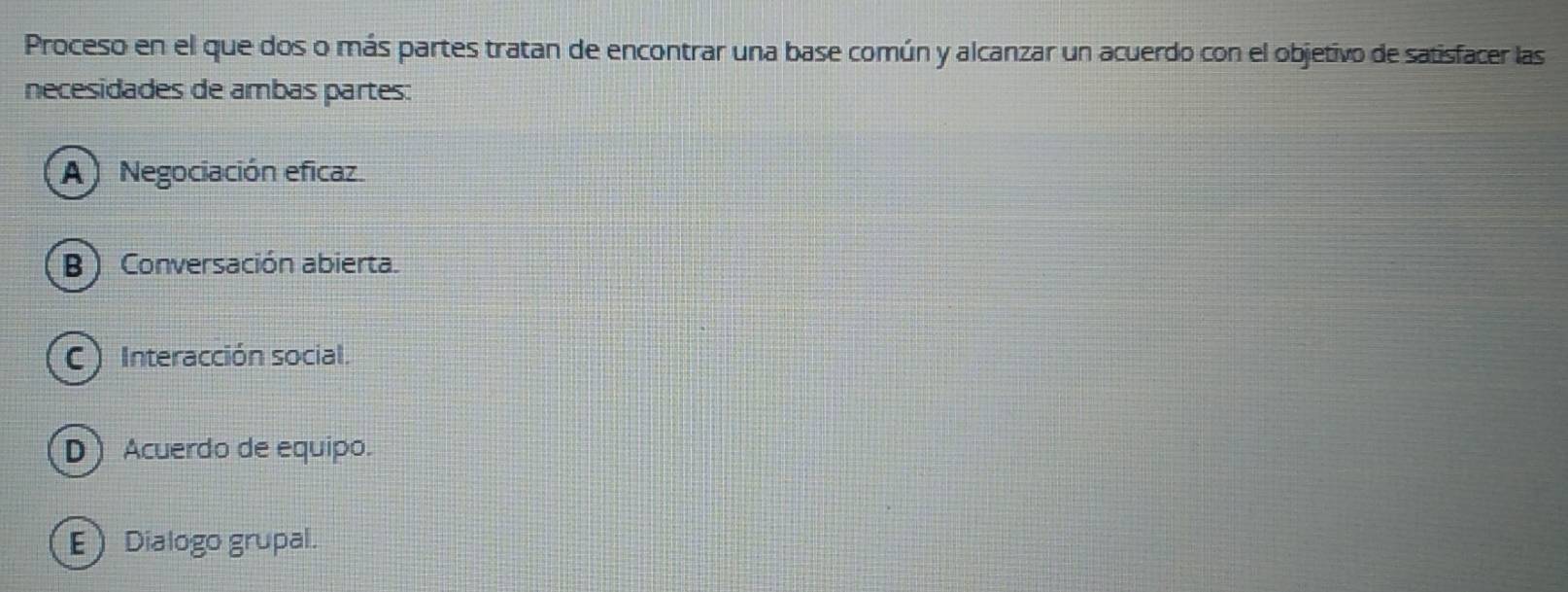 Proceso en el que dos o más partes tratan de encontrar una base común y alcanzar un acuerdo con el objetivo de satisfacer las
necesidades de ambas partes:
A Negociación eficaz
B ) Conversación abierta.
C Interacción social.
D ) Acuerdo de equipo.
E Dialogo grupal.