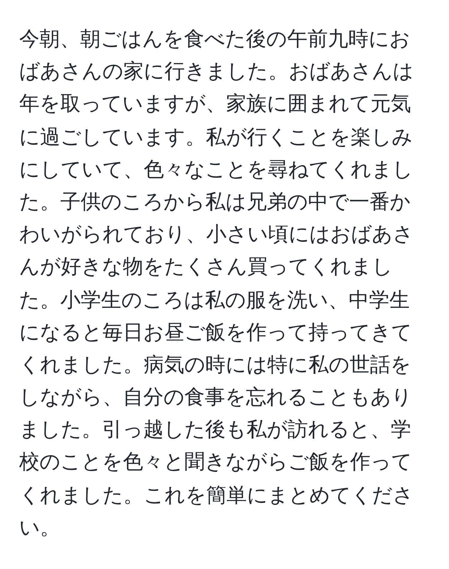 今朝、朝ごはんを食べた後の午前九時におばあさんの家に行きました。おばあさんは年を取っていますが、家族に囲まれて元気に過ごしています。私が行くことを楽しみにしていて、色々なことを尋ねてくれました。子供のころから私は兄弟の中で一番かわいがられており、小さい頃にはおばあさんが好きな物をたくさん買ってくれました。小学生のころは私の服を洗い、中学生になると毎日お昼ご飯を作って持ってきてくれました。病気の時には特に私の世話をしながら、自分の食事を忘れることもありました。引っ越した後も私が訪れると、学校のことを色々と聞きながらご飯を作ってくれました。これを簡単にまとめてください。