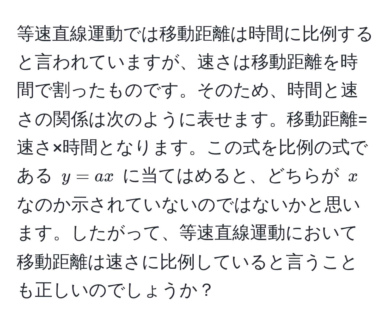 等速直線運動では移動距離は時間に比例すると言われていますが、速さは移動距離を時間で割ったものです。そのため、時間と速さの関係は次のように表せます。移動距離=速さ×時間となります。この式を比例の式である $y = ax$ に当てはめると、どちらが $x$ なのか示されていないのではないかと思います。したがって、等速直線運動において移動距離は速さに比例していると言うことも正しいのでしょうか？