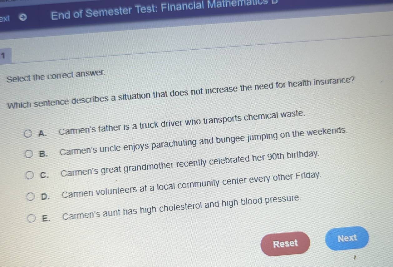 ext End of Semester Test: Financial Mathematicy l
1
Select the correct answer.
Which sentence describes a situation that does not increase the need for health insurance?
A. Carmen's father is a truck driver who transports chemical waste.
B. Carmen's uncle enjoys parachuting and bungee jumping on the weekends.
C. Carmen's great grandmother recently celebrated her 90th birthday.
D. Carmen volunteers at a local community center every other Friday.
E. Carmen's aunt has high cholesterol and high blood pressure.
Reset
Next
1