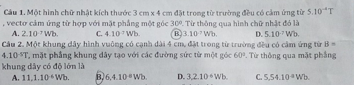 Một hình chữ nhật kích thước 3cm* 4cm đặt trong từ trường đều có cảm ứng từ 5.10^(-4)T
, vectơ cảm ứng từ hợp với mặt phẳng một góc 30°. Từ thông qua hình chữ nhật đó là
A. 2.10^(-7)Wb. C. 4.10^(-7)Wb. B 3.10^(-7)Wb. D. 5.10^(-7)Wb. 
Câu 2. Một khung dây hình vuông có cạnh dài 4 cm, đặt trong từ trường đều có cảm ứng từ B=
4.10^(-5)T ', mặt phẳng khung dây tạo với các đường sức từ một góc 60° T Từ thông qua mặt phẳng
khung dây có độ lớn là
A. 11, 1.10^(-6)Wb. B 6, 4.10^(-8)Wb. D. 3, 2.10^(-6)Wb. C. 5, 54.10^(-8)Wb.