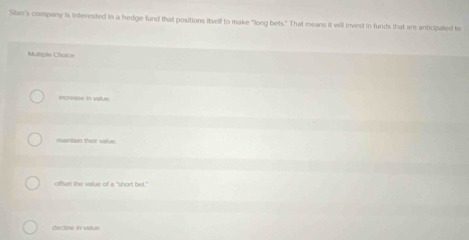 Stan's company is interested in a hedge fund that positions itself to make "long bets." That means it will invest in funds that are anticipated to
Mutiple Choice
increase in value.
maintain their value.
offset the value of a "short bet."
decline in value.