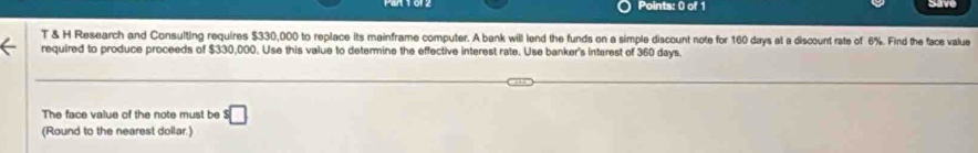 Research and Consulting requires $330,000 to replace its mainframe computer. A bank will lend the funds on a simple discount note for 160 days at a discount rate of 6%. Find the face value 
required to produce proceeds of $330,000. Use this value to determine the effective interest rate. Use banker's interest of 360 days. 
The face value of the note must be^($)□
(Round to the nearest dollar.)