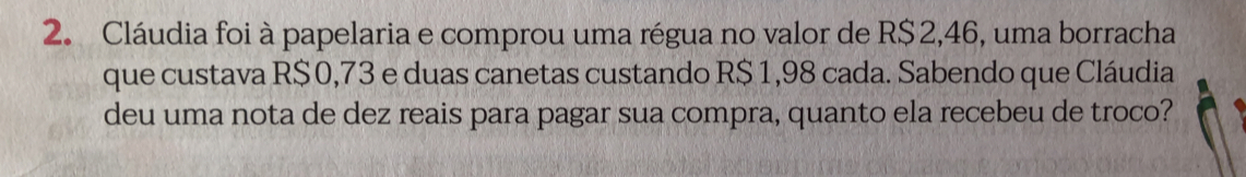 Cláudia foi à papelaria e comprou uma régua no valor de R$2,46, uma borracha
que custava R$0,73 e duas canetas custando R$ 1,98 cada. Sabendo que Cláudia
deu uma nota de dez reais para pagar sua compra, quanto ela recebeu de troco?