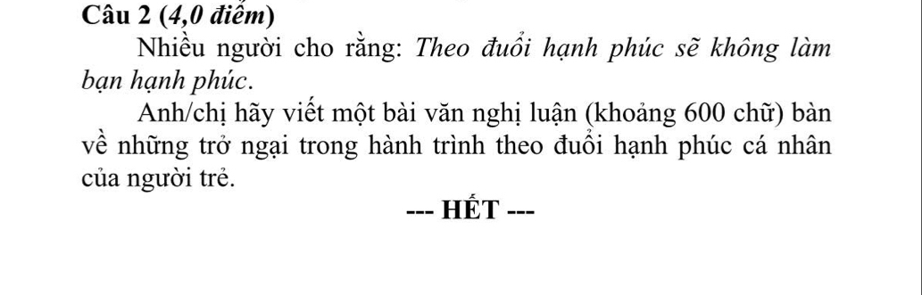 (4,0 điêm) 
Nhiều người cho rằng: Theo đuổi hạnh phúc sẽ không làm 
bạn hạnh phúc. 
Anh/chị hãy viết một bài văn nghị luận (khoảng 600 chữ) bàn 
về những trở ngại trong hành trình theo đuôi hạnh phúc cá nhân 
của người trẻ. 
---] HÉT ---