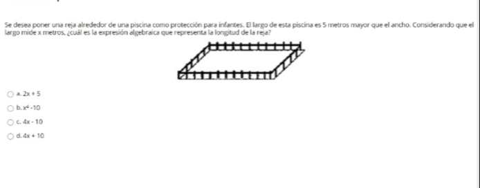 Se desea poner una reja alrededor de una piscina como protección para infantes. El largo de esta piscina es 5 metros mayor que el ancho. Considerando que el
largo mide x metros. ¿cuál es la expresión algebraica que representa la longitud de la reja?
a 2x+5
b. x^4-10
C. 4x-10
d. 4x+10