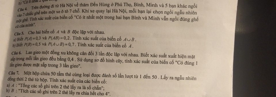 "Có ít nhất 2 qu 
Câu 4. Trên đường đi từ Hà Nội về thăm Đền Hùng ở Phú Thọ, Bình, Minh và 5 bạn khác ngồi 
vào 7 chiếc ghế trên một xe ô tô 7 chỗ. Khi xe quay lại Hà Nội, mỗi bạn lại chọn ngồi ngẫu nhiên 
một ghế. Tính xác suất của biến cố "Có ít nhất một trong hai bạn Bình và Minh vẫn ngồi đúng ghế 
cũ của mình". 
Câu 5. Cho hai biển cổ A và B độc lập với nhau. 
a) Biết P(A)=0,3 và P(AB)=0,2. Tính xác suất của biến cố A∪ B. 
b) Biết P(B)=0,5 và P(A∪ B)=0,7. Tính xác suất của biến cố A. 
Câu 6. Lan gieo một đồng xu không cân đối 3 lần độc lập với nhau. Biết xác suất xuất hiện mặt 
sắp trong mỗi lần gico đều bằng 0, 4. Sử dụng sơ đồ hình cây, tính xác suất của biến cố "Có đúng 1
lần gieo được mặt sấp trong 3 lần gieo". 
Câu 7. Một hộp chứa 50 tấm thẻ cùng loại được đánh số lần lượt từ 1 đến 50. Lấy ra ngẫu nhiên 
đồng thời 2 thẻ từ hộp. Tính xác suất của các biến cố: 
a) A : "Tổng các số ghi trên 2 thẻ lấy ra là số chẵn"; 
b) B : "Tích các số ghi trên 2 thẻ lấy ra chia hết cho 4''.