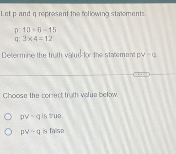 Let p and q represent the following statements.
p: 10+6=15
q : 3* 4=12
Determine the truth value for the statement pvee sim q. 
Choose the correct truth value below.
pvee sim q is true.
pvee sim q is false.