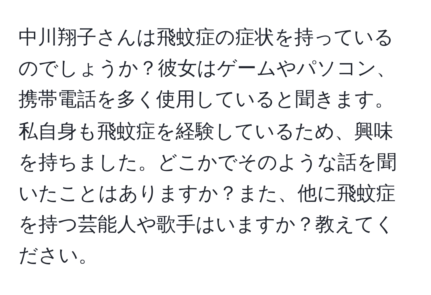 中川翔子さんは飛蚊症の症状を持っているのでしょうか？彼女はゲームやパソコン、携帯電話を多く使用していると聞きます。私自身も飛蚊症を経験しているため、興味を持ちました。どこかでそのような話を聞いたことはありますか？また、他に飛蚊症を持つ芸能人や歌手はいますか？教えてください。