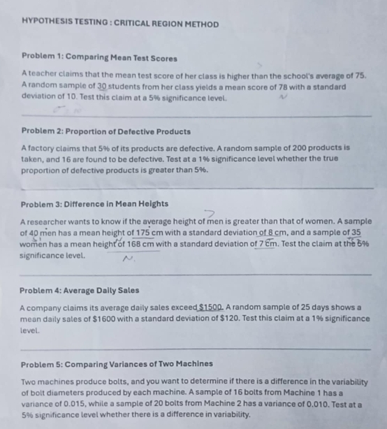 HYPOTHESIS TESTING : CRITICAL REGION METHOD 
Problem 1: Comparing Mean Test Scores 
A teacher claims that the mean test score of her class is higher than the school's average of 75. 
A random sample of 30 students from her class yields a mean score of 78 with a standard 
deviation of 10. Test this claim at a 5% significance level. 
_ 
Problem 2: Proportion of Defective Products 
A factory claims that 5% of its products are defective. A random sample of 200 products is 
taken, and 16 are found to be defective. Test at a 1% significance level whether the true 
proportion of defective products is greater than 5%. 
_ 
_ 
_ 
_ 
_ 
Problem 3: Difference in Mean Heights 
A researcher wants to know if the average height of men is greater than that of women. A sample 
of 40 men has a mean height of 175 cm with a standard deviation of 8 cm, and a sample of 35
women has a mean height of 168 cm with a standard deviation of 7 cm. Test the claim at the 5%
significance level. 
_ 
Problem 4: Average Daily Sales 
A company claims its average daily sales exceed $1500. A random sample of 25 days shows a 
mean daily sales of $1600 with a standard deviation of $120. Test this claim at a 1% significance 
level. 
_ 
Problem 5: Comparing Variances of Two Machines 
Two machines produce bolts, and you want to determine if there is a difference in the variability 
of bolt diameters produced by each machine. A sample of 16 bolts from Machine 1 has a 
variance of 0.015, while a sample of 20 bolts from Machine 2 has a variance of 0.010. Test at a
5% significance level whether there is a difference in variability.