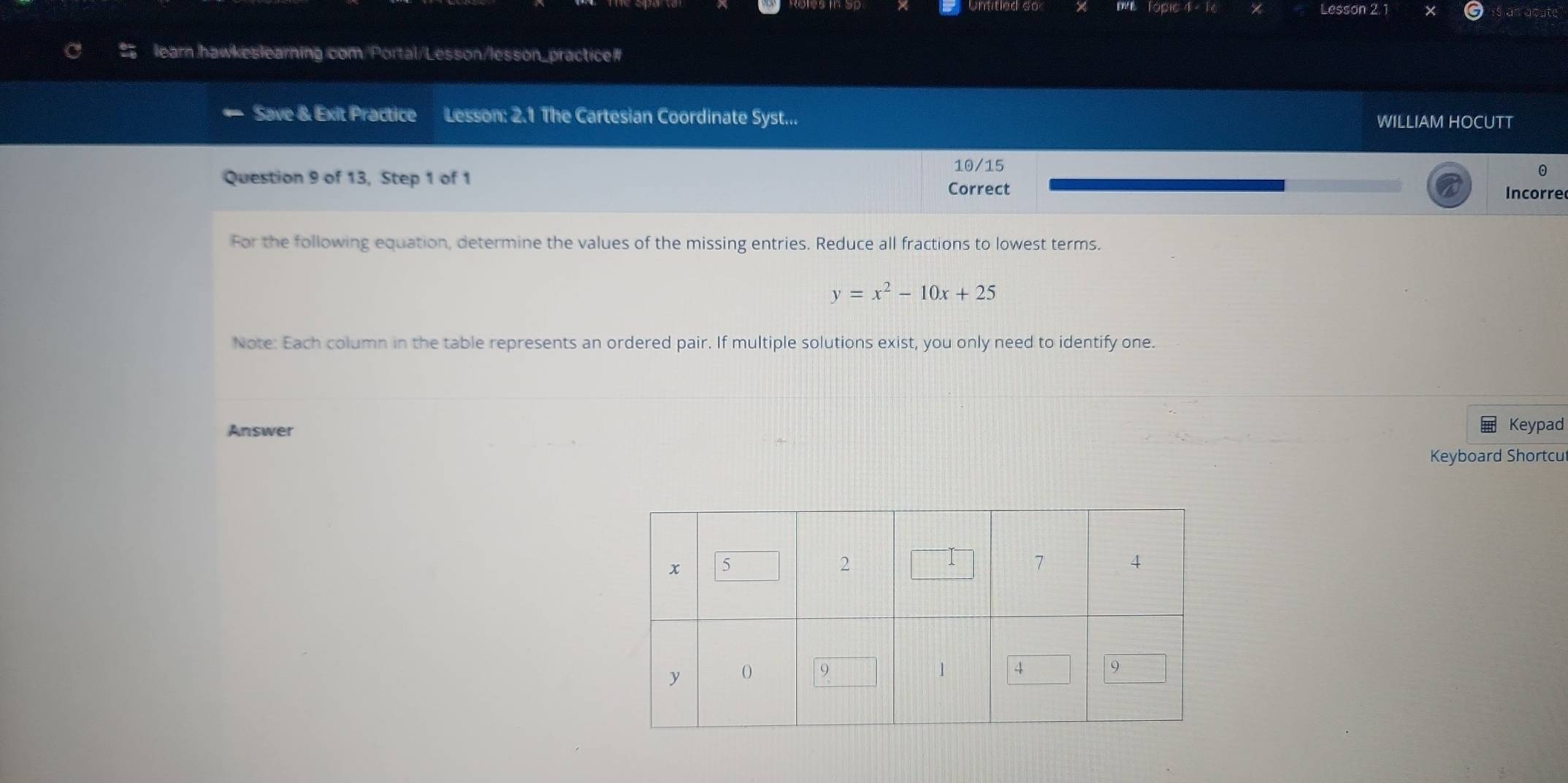 Lesson 2.1 
learn hawkeslearning com/Portal/Lesson/lesson_practice# 
Save & Exit Practice Lesson: 2.1 The Cartesian Coordinate Syst... WILLIAM HOCUTT 
10/15 
Question 9 of 13, Step 1 of 1 
Correct Incorre 
For the following equation, determine the values of the missing entries. Reduce all fractions to lowest terms.
y=x^2-10x+25
Note: Each column in the table represents an ordered pair. If multiple solutions exist, you only need to identify one. 
Answer Keypad 
Keyboard Shortcu