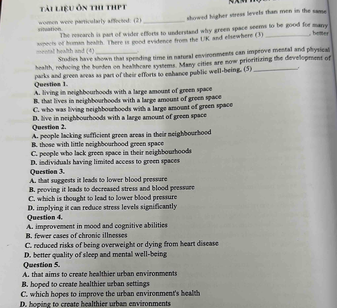 tài liệu ôn thi thpt
women were particularly affected: (2) _showed higher stress levels than men in the same
The research is part of wider efforts to understand why green space seems to be good for many
situation. , better
aspects of human health. There is good evidence from the UK and elsewhere (3)_
mental health and (4) _.
Studies have shown that spending time in natural environments can improve mental and physical
health, reducing the burden on healthcare systems. Many cities are now prioritizing the development of
parks and green areas as part of their efforts to enhance public well-being, (5)_
Question 1.
A. living in neighbourhoods with a large amount of green space
B. that lives in neighbourhoods with a large amount of green space
C. who was living neighbourhoods with a large amount of green space
D. live in neighbourhoods with a large amount of green space
Question 2.
A. people lacking sufficient green areas in their neighbourhood
B. those with little neighbourhood green space
C. people who lack green space in their neighbourhoods
D. individuals having limited access to green spaces
Question 3.
A. that suggests it leads to lower blood pressure
B. proving it leads to decreased stress and blood pressure
C. which is thought to lead to lower blood pressure
D. implying it can reduce stress levels significantly
Question 4.
A. improvement in mood and cognitive abilities
B. fewer cases of chronic illnesses
C. reduced risks of being overweight or dying from heart disease
D. better quality of sleep and mental well-being
Question 5.
A. that aims to create healthier urban environments
B. hoped to create healthier urban settings
C. which hopes to improve the urban environment's health
D. hoping to create healthier urban environments