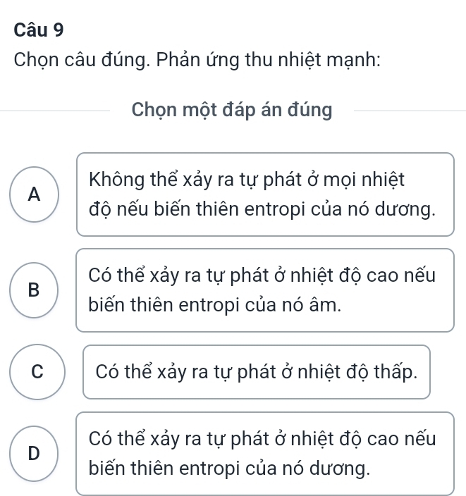 Chọn câu đúng. Phản ứng thu nhiệt mạnh:
Chọn một đáp án đúng
A Không thể xảy ra tự phát ở mọi nhiệt
độ nếu biến thiên entropi của nó dương.
Có thể xảy ra tự phát ở nhiệt độ cao nếu
B
biến thiên entropi của nó âm.
C Có thể xảy ra tự phát ở nhiệt độ thấp.
Có thể xảy ra tự phát ở nhiệt độ cao nếu
D
biến thiên entropi của nó dương.