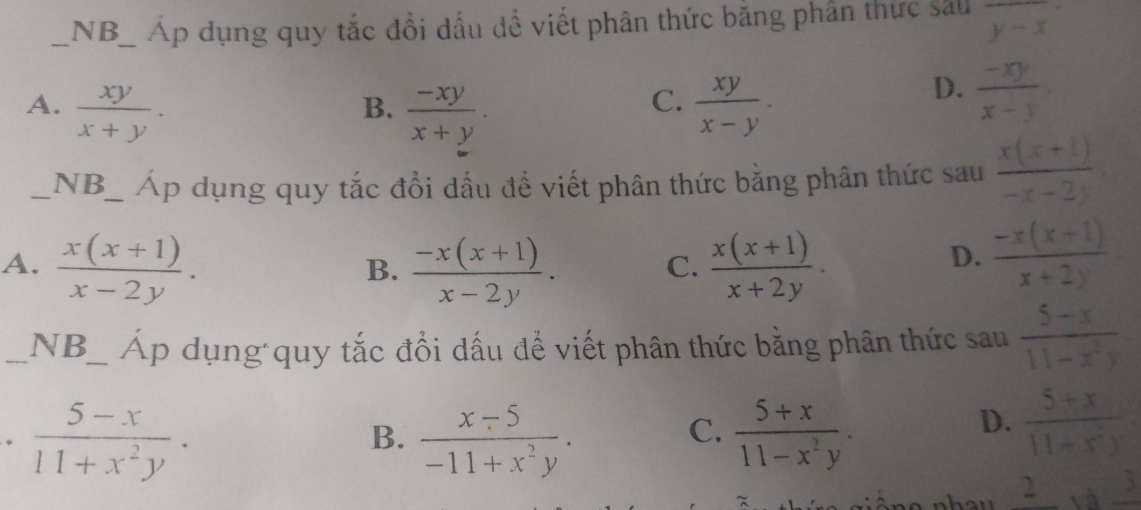 NB_ Áp dụng quy tắc đổi dấu để viết phân thức băng phân thức sau overline y-x
A.  xy/x+y .  xy/x-y .
B.  (-xy)/x+y . 
C.
D.  (-xy)/x-y 
_NB_ Áp dụng quy tắc đổi dấu để viết phân thức bằng phân thức sau  (x(x+1))/-x-2y .
A.  (x(x+1))/x-2y .  (x(x+1))/x+2y .
B.  (-x(x+1))/x-2y . 
C.
D.  (-x(x+1))/x+2y . 
_NB_ Áp dụng quy tắc đổi dấu để viết phân thức bằng phân thức sau  (5-x)/11-x^2y 
。  (5-x)/11+x^2y ·
B.  (x-5)/-11+x^2y .  (5+x)/11-x^2y . 
C.
D.  (5+x)/11+x^2y 
_  Afrac 3