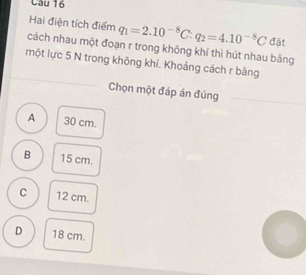 Hai điện tích điểm q_1=2.10^(-8)C:q_2=4.10^(-8)C đặt
cách nhau một đoạn r trong không khí thì hút nhau bằng
một lực 5 N trong không khí. Khoảng cách r bằng
Chọn một đáp án đúng
A 30 cm.
B 15 cm.
C 12 cm.
D 18 cm.