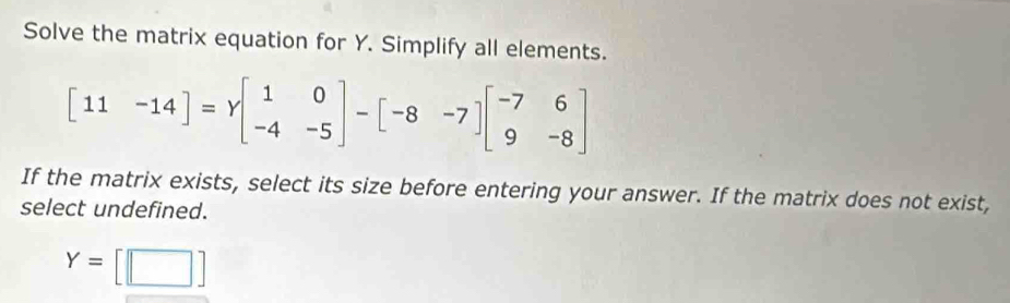 Solve the matrix equation for Y. Simplify all elements.
[11-14]=gamma beginbmatrix 1&0 -4&-5endbmatrix -beginbmatrix -8&-7endbmatrix beginbmatrix -7&6 9&-8endbmatrix
If the matrix exists, select its size before entering your answer. If the matrix does not exist,
select undefined.
Y=[□ ]