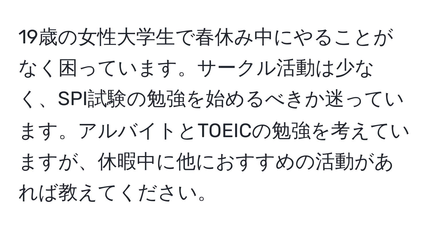 19歳の女性大学生で春休み中にやることがなく困っています。サークル活動は少なく、SPI試験の勉強を始めるべきか迷っています。アルバイトとTOEICの勉強を考えていますが、休暇中に他におすすめの活動があれば教えてください。