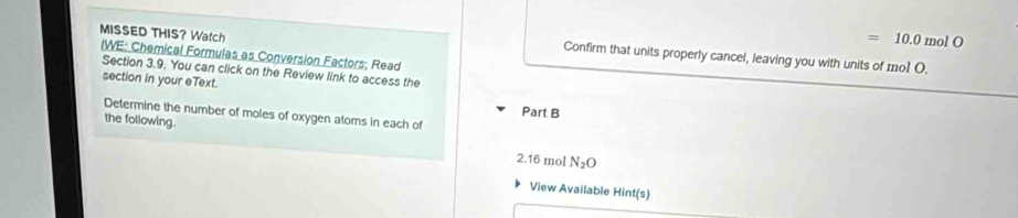 MISSED THIS? Watch 
= 10.0molO
IWE: Chemical Formulas as Conversion Factors; Read 
Confirm that units properly cancel, leaving you with units of mo1 O. 
Section 3.9. You can click on the Review link to access the 
section in your eText. Part B 
Determine the number of moles of oxygen atoms in each of 
the following.
2.16 mol N_2O
View Available Hint(s)