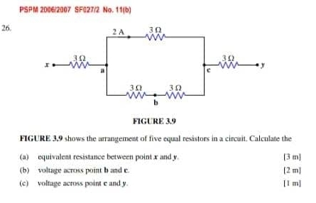 PSPM 2006/2007 SF027/2 No. 11(b) 
26. 
FIGURE 3.9 
FIGURE 3,9 shows the arrangement of five equal resistors in a circuit. Calculate the 
(a) equivalent resistance between point x and y [ 3 m ] 
(b) voltage across point b and c. [ 2 m ] 
(c) voltage across point c and y. [1 m ]