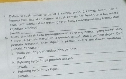 Dalam sebuah lemari terdapat 6 kemeja putih, 2 kemeja hitam, dan 4
kemeja biru. Jika akan diambil sebuah kemeja dari lemari tersebut secara 
_ 
acak, tentukanlah skala peluang terambilnya masing-masing kemeja dari 
kejadian tersebut! 
5. Suatu tim sepak bola beranggotakan 11 orang pemain yang terdiri atas Jawab: ..,,
1 kiper, 4 pemain bertahan, 3 pemain tengah, dan 3 pemain depan. Dari 
pemain tersebut, akan dipilih 1 pemain untuk melakukan tendangan penalti. Tentukan: 
a. Skala peluang dari setiap jenis pemain. 
Jawab: ... 
b. Peluang terpilihnya pemain tengah. 
Jawab: , 
c. Peluang terpilihnya kiper. 
Jawab: ,... 
_