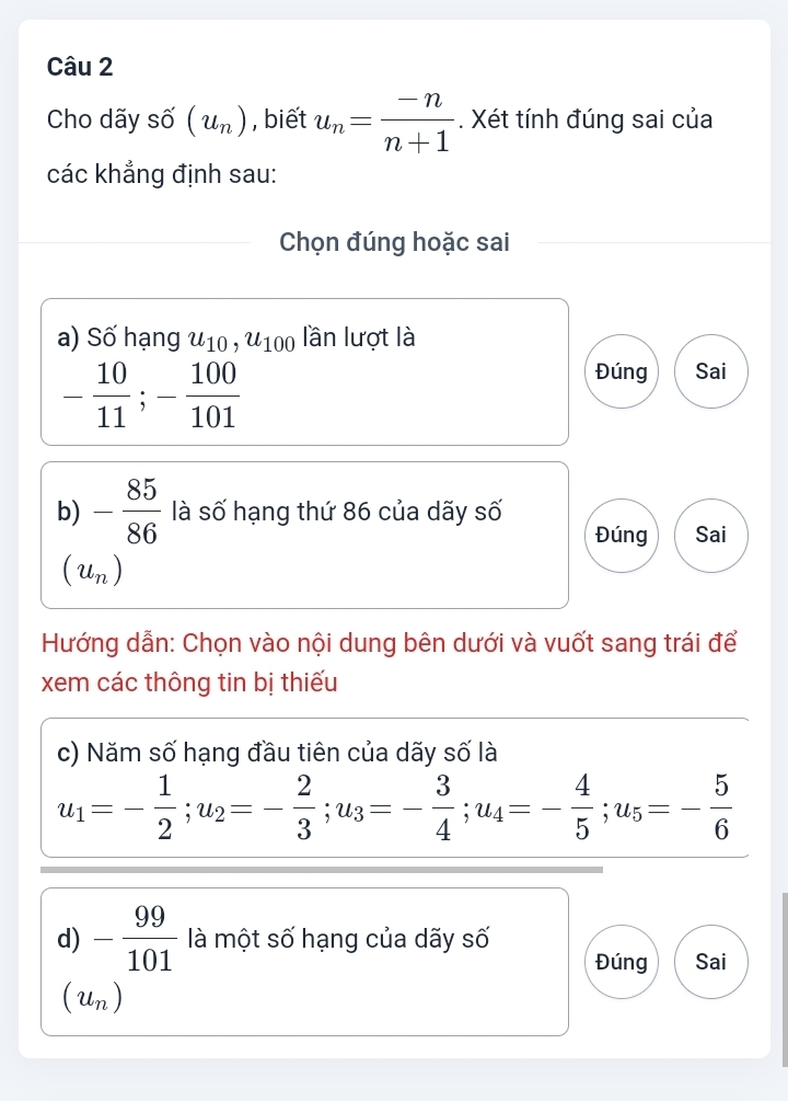 Cho dãy số (u_n) , biết u_n= (-n)/n+1 . Xét tính đúng sai của 
các khẳng định sau: 
Chọn đúng hoặc sai 
a) Số hạng u_10, u_100 lần lượt là
- 10/11 ; - 100/101 
Đúng Sai 
b) - 85/86  là số hạng thứ 86 của dãy số 
Đúng Sai
(u_n)
Hướng dẫn: Chọn vào nội dung bên dưới và vuốt sang trái để 
xem các thông tin bị thiếu 
c) Năm số hạng đầu tiên của dãy số là
u_1=- 1/2 ; u_2=- 2/3 ; u_3=- 3/4 ; u_4=- 4/5 ; u_5=- 5/6 
d) - 99/101  là một số hạng của dãy số 
Đúng Sai
(u_n)