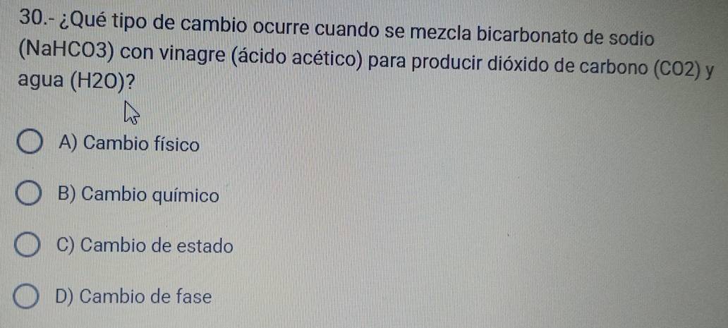 30.- ¿Qué tipo de cambio ocurre cuando se mezcla bicarbonato de sodio
(NaHCO3) con vinagre (ácido acético) para producir dióxido de carbono (CO2) y
agua (H2O)?
A) Cambio físico
B) Cambio químico
C) Cambio de estado
D) Cambio de fase