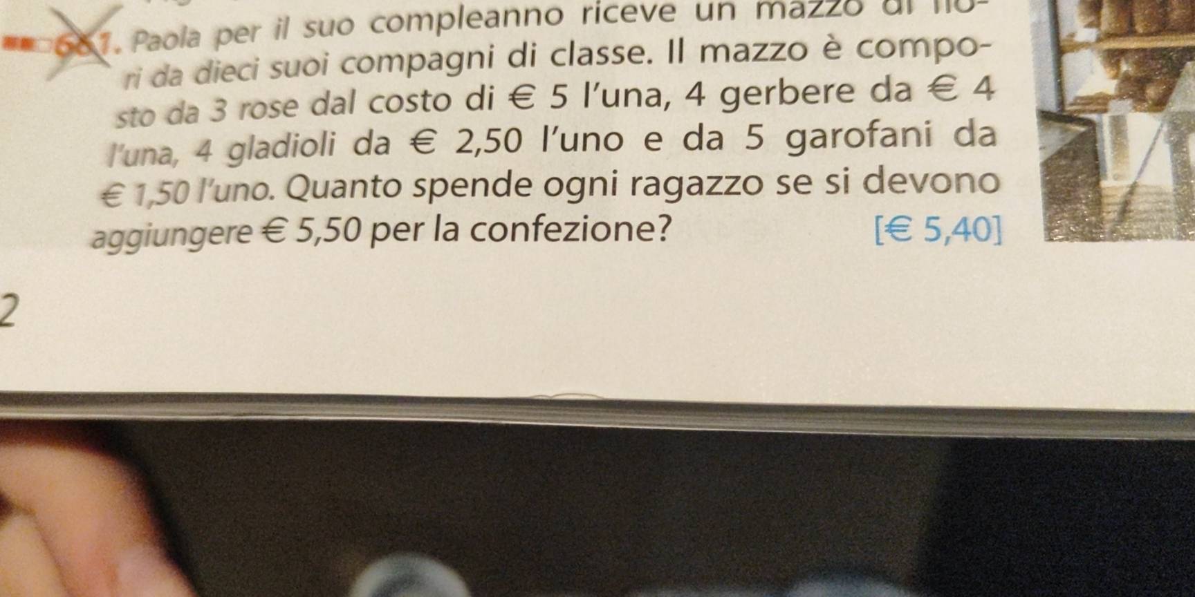 Paola per il suo compleanno riceve un mazzo ol no 
ri da dieci suoi compagni di classe. Il mazzo è compo- 
sto da 3 rose dal costo di € 5 l'una, 4 gerbere da € 4
l'una, 4 gladioli da € 2,50 l'uno e da 5 garofani da
€ 1,50 l'uno. Quanto spende ogni ragazzo se si devono 
aggiungere € 5,50 per la confezione? [ €£5,40 ] 
2