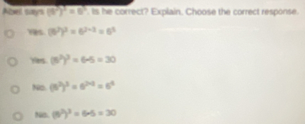 Abel says (6^2)^3=6^3 Is he correct? Explain. Choose the correct response.
(6^2)^2=6^(2-2)=6^5
Hes. (6^2)^3=6-5=30
80□ (6^2)^3=6^(2* 2)=6^4
Nas. (5^2)^25=305=30