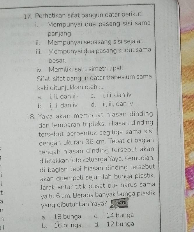 Perhatikan sifat bangun datar berikut!
i. Mempunyai dua pasang sisi sama
panjang.
ii. Mempunyai sepasang sisi sejajar.
iii. Mempunyai dua pasang sudut sama
besar.
iv. Memiliki satu simetri lipat.
Sifat-sifat bangun datar trapesium sama
kaki ditunjukkan oleh ....
a. i, ii, dan iii. c. i, iii, dan iv
b. i, ii, dan iv d. ii, iii, dan iv
18. Yaya akan membuat hiasan dinding
dari lembaran tripleks. Hiasan dinding
tersebut berbentuk segitiga sama sisi 
dengan ukuran 36 cm. Tepat di bagian
tengah hiasan dinding tersebut akan 
diletakkan foto keluarga Yaya. Kemudian,
di bagian tepi hiasan dinding tersebut
akan ditempeli sejumlah bunga plastik.
Jarak antar titik pusat bu- harus sama
t
yaitu 6 cm. Berapa banyak bunga plastik
a
yang dibutuhkan Yaya? HOTS
n
n
a. 18 bunga c. 14 bunga
a l b. 16 bunga d. 12 bunga