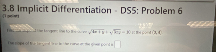 3.8 Implicit Differentiation - DS5: Problem 6 
(1 point) 
Find the slope of the tangent line to the curve sqrt(4x+y)+sqrt(3xy)=10 at the point (3,4). 
The slope of the tangent line to the curve at the given point is □