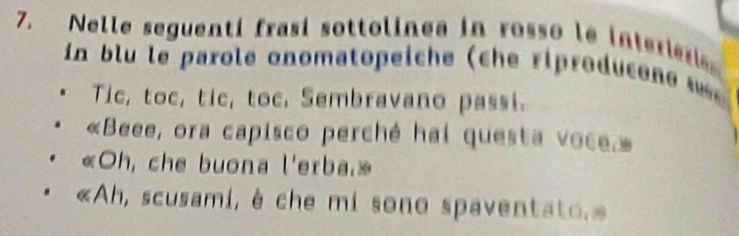 Nelle seguentí frasí sottolinea in rosso le interie 
n blu le parole onomatopeiche (che riproducene w 
Tic, toc, tic, toc. Sembravano passi. 
«Beee, ora capisco perché hai questa voce.» 
«Oh, che buona l'erba.» 
«Ah, scusami, è che mi sono spaventato.»