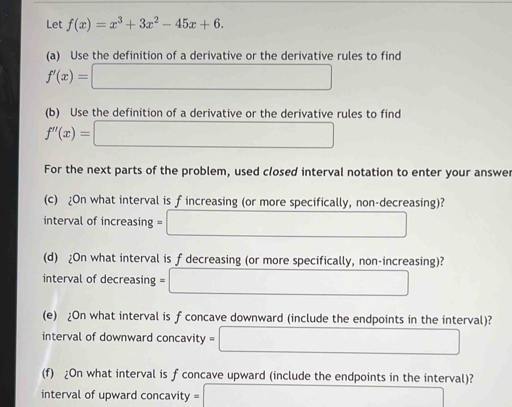 Let f(x)=x^3+3x^2-45x+6. 
(a) Use the definition of a derivative or the derivative rules to find
f'(x)=□
(b) Use the definition of a derivative or the derivative rules to find
f''(x)=□
For the next parts of the problem, used closed interval notation to enter your answer 
(c) ¿On what interval is f increasing (or more specifically, non-decreasing)? 
interval of increasing =□
(d) ¿On what interval is f decreasing (or more specifically, non-increasing)? 
interval of decreasing =□
(e) ¿On what interval is f concave downward (include the endpoints in the interval)? 
interval of downward concavity =□
(f) ¿On what interval is f concave upward (include the endpoints in the interval)? 
interval of upward concavity = 3*  □ /□  