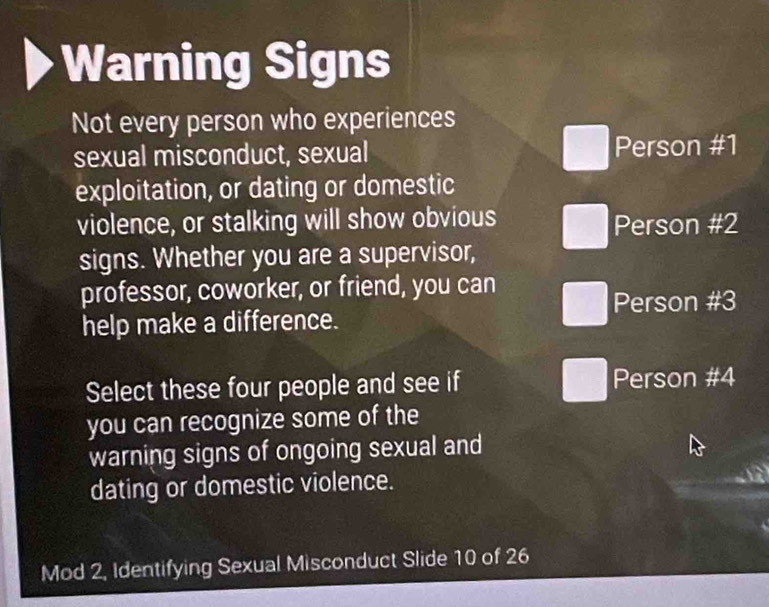 Warning Signs
Not every person who experiences
sexual misconduct, sexual Person #1
exploitation, or dating or domestic
violence, or stalking will show obvious Person # 2
signs. Whether you are a supervisor,
professor, coworker, or friend, you can
Person # 3
help make a difference.
Select these four people and see if Person # 4
you can recognize some of the
warning signs of ongoing sexual and
dating or domestic violence.
Mod 2, Identifying Sexual Misconduct Slide 10 of 26