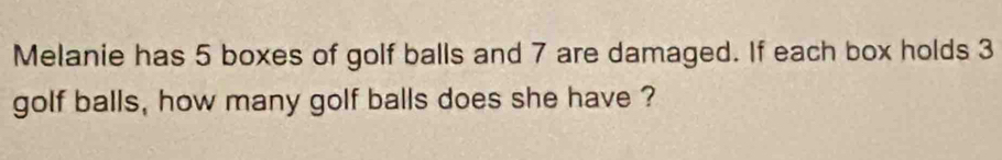 Melanie has 5 boxes of golf balls and 7 are damaged. If each box holds 3
golf balls, how many golf balls does she have ?