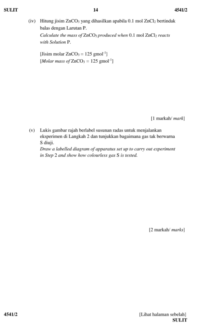 SULIT 14 4541/2 
(iv) Hitung jisim ZnCO_3 yang dihasilkan apabila 0.1 mol ZnCl_2 bertindak 
balas dengan Larutan P. 
Calculate the mass of ZnCO_3 produced when 0.1 mol ZnCl_2 reacts 
with Solution P. 
[Jisim molar ZnCO_3=125gmol^(-1)]
[Molar mass of ZnCO_3=125gmol^(-1)]
[1 markah/ mark] 
(v) Lukis gambar rajah berlabel susunan radas untuk menjalankan 
eksperimen di Langkah 2 dan tunjukkan bagaimana gas tak berwarna 
S diuji. 
Draw a labelled diagram of apparatus set up to carry out experiment 
in Step 2 and show how colourless gas S is tested. 
[2 markah/ marks] 
4541/2 [Lihat halaman sebelah] 
SULIT