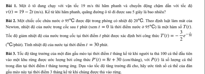 Một ô tô đang chạy với vận tốc 19 m/s thì hãm phanh và chuyển động chậm dần với tốc độ
v(t)=19-2t(m/s) 0. Kể từ khi hãm phanh, quãng đường ô tô đi được sau 5 giây là bao nhiêu? 
Bài 2. Một chiếc cốc chứa nước ở 95°C được đặt trong phòng có nhiệt độ 20°C , Theo đinh luật làm mát của 
Newton, nhiệt độ của nước trong cốc sau # phút (xem t=0 là thời điểm nước ở 95°C) là một hàm số T(t). 
Tốc độ giảm nhiệt độ của nước trong cốc tại thời điểm # phút được xác định bởi công thức T'(t)=- 3/2 e^(-frac t)50
(^circ C 5/phút). Tính nhiệt độ của nước tại thời điểm t=30 phút. 
Bài 3. Tốc độ tăng trưởng của một đàn gầu mèo tại thời điểm 1 tháng kể từ khi người ta thả 100 cá thể đầu tiên 
vào một khu rừng được ước lượng bởi công thức P'(t)=8t+30 (con/tháng), với P(t) là số lượng cá thể 
trong đàn tại thời điểm 1 tháng tương ứng. Dựa vào tốc độ tăng trưởng đã cho, hãy ước tính : frac (overline )^1 cá thể của đàn 
gầu mèo này tại thời điểm 3 tháng kể từ khi chúng được thả vào rừng.