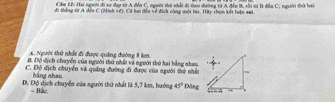 Cầâu 12: Hai người đi xe đạp từ A đến C, người thứ nhất đi theo đường từ A đến B, rồi từ B đến C; người thứ hai
đi thắng từ A đến C (Hình vẽ). Cả hai đều về đích cùng một lúc. Hãy chọn kết luận sai.
A. Người thứ nhất đi được quãng đường 8 km.
B. Độ dịch chuyển của người thứ nhất và người thứ hai bằng nhau.
C. Độ dịch chuyển và quãng đường đi được của người thứ nhất
bằng nhau.
D. Độ dịch chuyển của người thứ nhất là 5,7 km, hướng 45° Đông
- Bắc.