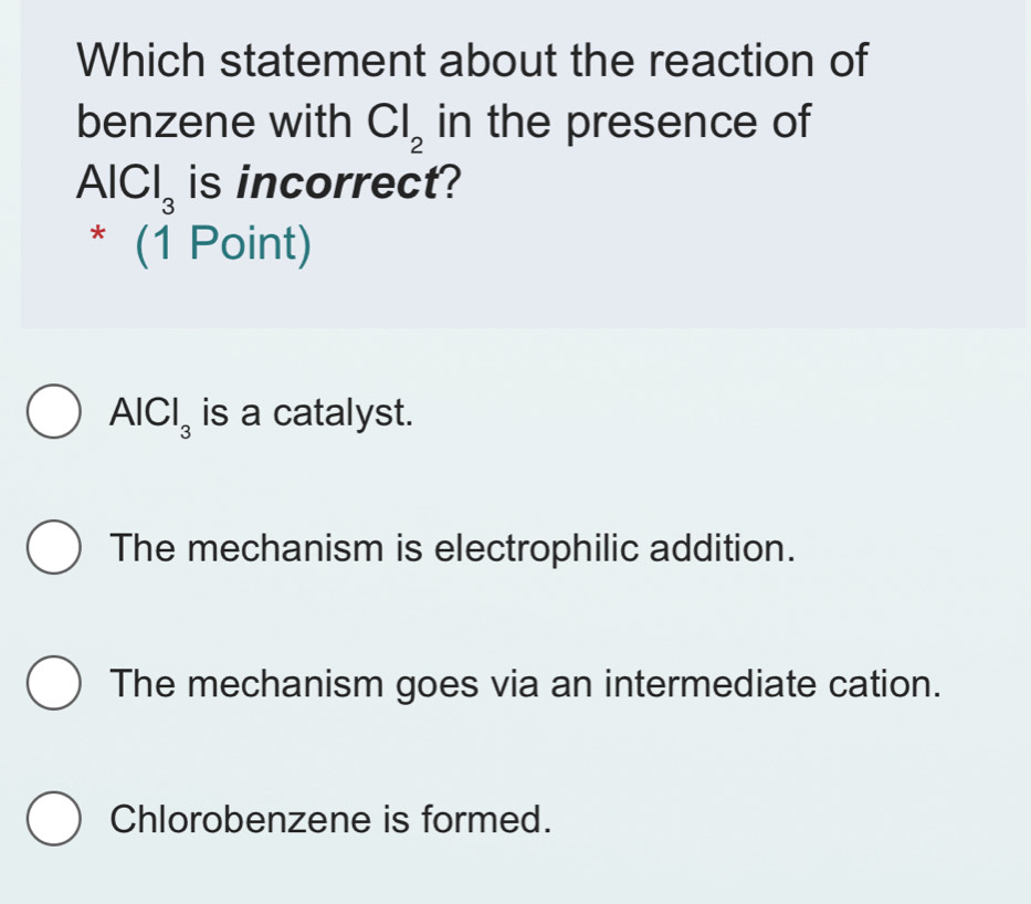 Which statement about the reaction of
benzene with Cl_2 in the presence of
AlCl_3 is incorrect?
x° (1 Point)
AlCl_3 is a catalyst.
The mechanism is electrophilic addition.
The mechanism goes via an intermediate cation.
Chlorobenzene is formed.